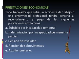 PRESTACIONES ECONOMICAS.  Todo trabajador que sufra un accidente de trabajo o una enfermedad profesional tendrá derecho al reconocimiento y pago de las siguientes prestaciones económicas: a. Subsidio por incapacidad temporal b. Indemnización por incapacidad permanente parcial c. Pensión de Invalidez d. Pensión de sobrevivientes e. Auxilio funerario. 