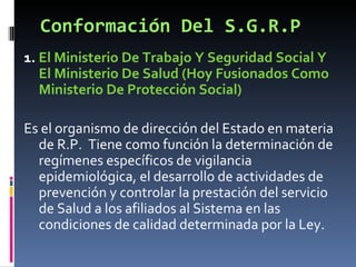 Conformación Del S.G.R.P 1.  El Ministerio De Trabajo Y Seguridad Social Y El Ministerio De Salud (Hoy Fusionados Como Ministerio De Protección Social) Es el organismo de dirección del Estado en materia de R.P.  Tiene como función la determinación de regímenes específicos de vigilancia epidemiológica, el desarrollo de actividades de prevención y controlar la prestación del servicio de Salud a los afiliados al Sistema en las condiciones de calidad determinada por la Ley. 