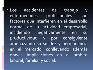 Los accidentes de trabajo y enfermedades profesionales son factores que interfieren en el desarrollo normal de la actividad empresarial, incidiendo negativamente en su  productividad  y por consiguiente amenazando su solidez y permanencia en el mercado; conllevando además graves implicaciones en el ámbito laboral, familiar y social. 
