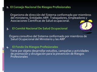 2.  El Consejo Nacional De Riesgos Profesionales Organismo de dirección del Sistema conformado por miembros del ministerio, Entidades ARP, Trabajadores, Empleadores y Asociaciones Científicas de Salud ocupacional. 3.      El Comité Nacional De Salud Ocupacional Órgano consultivo del Sistema conformado por miembros de Salud Ocupacional del Ministerio y las ARP 4 .  El Fondo De Riesgos Profesionales Tiene por objeto desarrollar estudios, campañas y actividades de promoción y divulgación para la prevención de Riesgos Profesionales  