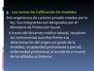 5.    Las Juntas De Calificación De Invalidez Son organismos de carácter privado creados por la ley. Sus integrantes son designados por el Ministerio de Protección Social.  A través del dictamen médico laboral, resuelven las controversias suscritas frente a la determinación del origen y/o grado de la invalidez, incapacidad permanente o parcial, enfermedad profesional, el accidente o muerte de los afiliados al Sistema . 