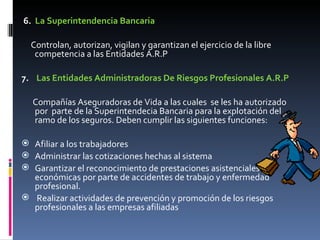   6.   La Superintendencia Bancaria Controlan, autorizan, vigilan y garantizan el ejercicio de la libre competencia a las Entidades A.R.P   7.     Las Entidades Administradoras De Riesgos Profesionales A.R.P Compañías Aseguradoras de Vida a las cuales  se les ha autorizado por  parte de la Superintendecia Bancaria para la explotación del ramo de los seguros. Deben cumplir las siguientes funciones: Afiliar a los trabajadores Administrar las cotizaciones hechas al sistema Garantizar el reconocimiento de prestaciones asistenciales y económicas por parte de accidentes de trabajo y enfermedad profesional. Realizar actividades de prevención y promoción de los riesgos profesionales a las empresas afiliadas  