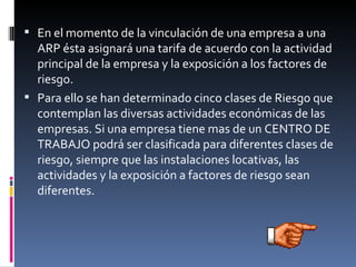 En el momento de la vinculación de una empresa a una ARP ésta asignará una tarifa de acuerdo con la actividad principal de la empresa y la exposición a los factores de riesgo. Para ello se han determinado cinco clases de Riesgo que contemplan las diversas actividades económicas de las empresas. Si una empresa tiene mas de un CENTRO DE TRABAJO podrá ser clasificada para diferentes clases de riesgo, siempre que las instalaciones locativas, las actividades y la exposición a factores de riesgo sean diferentes. 