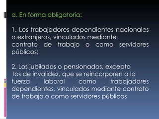 a. En forma obligatoria: 1. Los trabajadores dependientes nacionales o extranjeros, vinculados mediante contrato de trabajo o como servidores públicos; 2. Los jubilados o pensionados, excepto los de invalidez, que se reincorporen a la fuerza laboral como trabajadores dependientes, vinculados mediante contrato de trabajo o como servidores públicos 