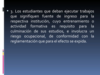 3. Los estudiantes que deban ejecutar trabajos que signifiquen fuente de ingreso para la respectiva institución, cuyo entrenamiento o actividad formativa es requisito para la culminación de sus estudios, e involucra un riesgo ocupacional, de conformidad con la reglamentación que para el efecto se expida. 