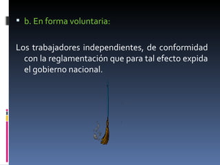 b. En forma voluntaria: Los trabajadores independientes, de conformidad con la reglamentación que para tal efecto expida el gobierno nacional. 