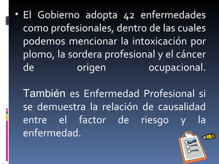El Gobierno adopta 42 enfermedades como profesionales, dentro de las cuales podemos mencionar la intoxicación por plomo, la sordera profesional y el cáncer de origen ocupacional. También  es Enfermedad Profesional si se demuestra la relación de causalidad entre el factor de riesgo y la enfermedad. 