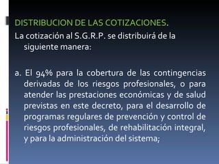 DISTRIBUCION DE LAS COTIZACIONES .  La cotización al S.G.R.P. se distribuirá de la siguiente manera: a. El 94% para la cobertura de las contingencias derivadas de los riesgos profesionales, o para atender las prestaciones económicas y de salud previstas en este decreto, para el desarrollo de programas regulares de prevención y control de riesgos profesionales, de rehabilitación integral, y para la administración del sistema; 
