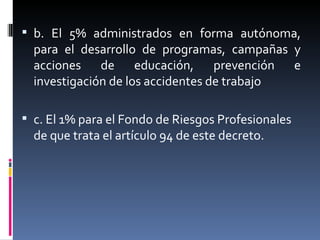 b. El 5% administrados en forma autónoma, para el desarrollo de programas, campañas y acciones de educación, prevención e investigación de los accidentes de trabajo c. El 1% para el Fondo de Riesgos Profesionales de que trata el artículo 94 de este decreto. 