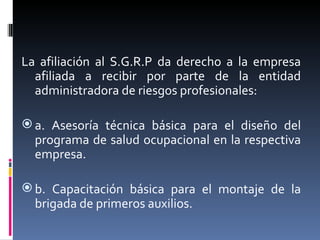 La afiliación al S.G.R.P da derecho a la empresa afiliada a recibir por parte de la entidad administradora de riesgos profesionales: a. Asesoría técnica básica para el diseño del programa de salud ocupacional en la respectiva empresa. b. Capacitación básica para el montaje de la brigada de primeros auxilios. 