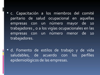 c. Capacitación a los miembros del comité paritario de salud ocupacional en aquellas empresas con un número mayor de 10 trabajadores , o a los vigías ocupacionales en las empresas con un número menor de 10 trabajadores. d. Fomento de estilos de trabajo y de vida saludables, de acuerdo con los perfíles epidemiológicos de las empresas. 