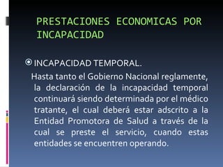 PRESTACIONES ECONOMICAS POR INCAPACIDAD INCAPACIDAD TEMPORAL. Hasta tanto el Gobierno Nacional reglamente, la declaración de la incapacidad temporal continuará siendo determinada por el médico tratante, el cual deberá estar adscrito a la Entidad Promotora de Salud a través de la cual se preste el servicio, cuando estas entidades se encuentren operando. 