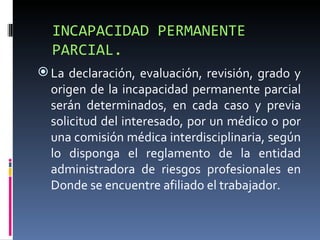 INCAPACIDAD PERMANENTE PARCIAL. La declaración, evaluación, revisión, grado y origen de la incapacidad permanente parcial serán determinados, en cada caso y previa solicitud del interesado, por un médico o por una comisión médica interdisciplinaria, según lo disponga el reglamento de la entidad administradora de riesgos profesionales en Donde se encuentre afiliado el trabajador. 
