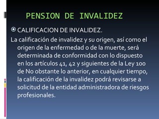 PENSION DE INVALIDEZ CALIFICACION DE INVALIDEZ. La calificación de invalidez y su origen, así como el origen de la enfermedad o de la muerte, será determinada de conformidad con lo dispuesto en los artículos 41, 42 y siguientes de la Ley 100 de No obstante lo anterior, en cualquier tiempo, la calificación de la invalidez podrá revisarse a solicitud de la entidad administradora de riesgos profesionales. 