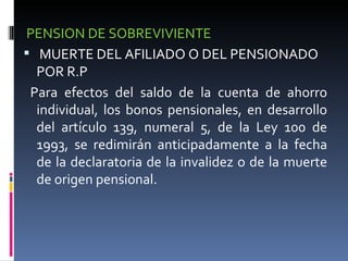PENSION DE SOBREVIVIENTE MUERTE DEL AFILIADO O DEL PENSIONADO POR R.P Para efectos del saldo de la cuenta de ahorro individual, los bonos pensionales, en desarrollo del artículo 139, numeral 5, de la Ley 100 de 1993, se redimirán anticipadamente a la fecha de la declaratoria de la invalidez o de la muerte de origen pensional. 