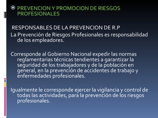 PREVENCION Y PROMOCION DE RIESGOS PROFESIONALES  RESPONSABLES DE LA PREVENCION DE R.P La Prevención de Riesgos Profesionales es responsabilidad de los empleadores. Corresponde al Gobierno Nacional expedir las normas reglamentarias técnicas tendientes a garantizar la seguridad de los trabajadores y de la población en general, en la prevención de accidentes de trabajo y enfermedades profesionales. Igualmente le corresponde ejercer la vigilancia y control de todas las actividades, para la prevención de los riesgos profesionales. 