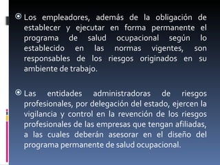 Los empleadores, además de la obligación de establecer y ejecutar en forma permanente el programa de salud ocupacional según lo establecido en las normas vigentes, son responsables de los riesgos originados en su ambiente de trabajo. Las entidades administradoras de riesgos profesionales, por delegación del estado, ejercen la vigilancia y control en la revención de los riesgos profesionales de las empresas que tengan afiliadas, a las cuales deberán asesorar en el diseño del programa permanente de salud ocupacional. 