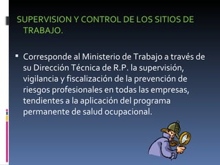 SUPERVISION Y CONTROL DE LOS SITIOS DE TRABAJO. Corresponde al Ministerio de Trabajo a través de su Dirección Técnica de R.P. la supervisión, vigilancia y fiscalización de la prevención de riesgos profesionales en todas las empresas, tendientes a la aplicación del programa permanente de salud ocupacional. 