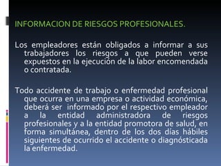 INFORMACION DE RIESGOS PROFESIONALES.  Los empleadores están obligados a informar a sus trabajadores los riesgos a que pueden verse expuestos en la ejecución de la labor encomendada o contratada. Todo accidente de trabajo o enfermedad profesional que ocurra en una empresa o actividad económica, deberá ser  informado por el respectivo empleador a la entidad administradora de riesgos profesionales y a la entidad promotora de salud, en forma simultánea, dentro de los dos días hábiles siguientes de ocurrido el accidente o diagnósticada la enfermedad. 