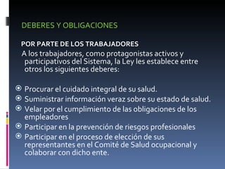 DEBERES Y OBLIGACIONES POR PARTE DE LOS TRABAJADORES A los trabajadores, como protagonistas activos y participativos del Sistema, la Ley les establece entre otros los siguientes deberes: Procurar el cuidado integral de su salud. Suministrar información veraz sobre su estado de salud. Velar por el cumplimiento de las obligaciones de los empleadores Participar en la prevención de riesgos profesionales Participar en el proceso de elección de sus representantes en el Comité de Salud ocupacional y colaborar con dicho ente. 