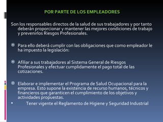 POR PARTE DE LOS EMPLEADORES Son los responsables directos de la salud de sus trabajadores y por tanto deberán proporcionar y mantener las mejores condiciones de trabajo y prevenirlos Riesgos Profesionales.   Para ello deberá cumplir con las obligaciones que como empleador le ha impuesto la legislación: Afiliar a sus trabajadores al Sistema General de Riesgos Profesionales y efectuar cumplidamente el pago total de las cotizaciones. Elaborar e implementar el Programa de Salud Ocupacional para la empresa. Esto supone la existencia de recurso humanos, técnicos y financieros que garanticen el cumplimiento de los objetivos y actividades propuestas. Tener vigente el Reglamento de Higiene y Seguridad Industrial 