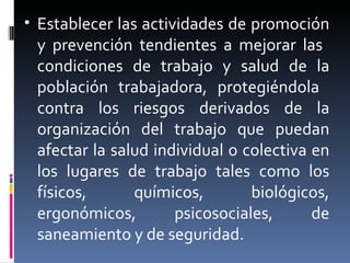 Establecer las actividades de promoción y prevención tendientes a mejorar las  condiciones de trabajo y salud de la población trabajadora, protegiéndola  contra los riesgos derivados de la organización del trabajo que puedan afectar la salud individual o colectiva en los lugares de trabajo tales como los físicos, químicos, biológicos, ergonómicos, psicosociales, de saneamiento y de seguridad. 