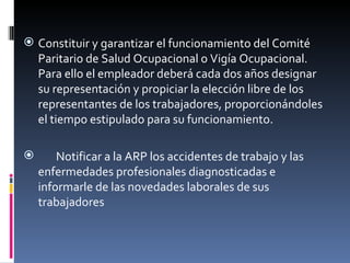 Constituir y garantizar el funcionamiento del Comité Paritario de Salud Ocupacional o Vigía Ocupacional. Para ello el empleador deberá cada dos años designar su representación y propiciar la elección libre de los representantes de los trabajadores, proporcionándoles el tiempo estipulado para su funcionamiento.  Notificar a la ARP los accidentes de trabajo y las enfermedades profesionales diagnosticadas e informarle de las novedades laborales de sus trabajadores 