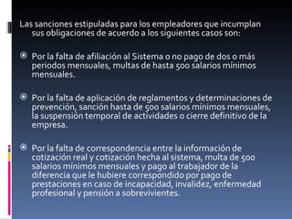 Las sanciones estipuladas para los empleadores que incumplan sus obligaciones de acuerdo a los siguientes casos son: Por la falta de afiliación al Sistema o no pago de dos o más periodos mensuales, multas de hasta 500 salarios mínimos mensuales. Por la falta de aplicación de reglamentos y determinaciones de prevención, sanción hasta de 500 salarios mínimos mensuales, la suspensión temporal de actividades o cierre definitivo de la empresa. Por la falta de correspondencia entre la información de cotización real y cotización hecha al sistema, multa de 500 salarios mínimos mensuales y pago al trabajador de la diferencia que le hubiere correspondido por pago de prestaciones en caso de incapacidad, invalidez, enfermedad profesional y pensión a sobrevivientes. 