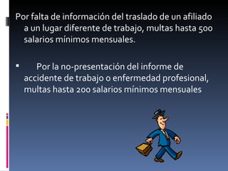 Por falta de información del traslado de un afiliado a un lugar diferente de trabajo, multas hasta 500 salarios mínimos mensuales. Por la no-presentación del informe de accidente de trabajo o enfermedad profesional, multas hasta 200 salarios mínimos mensuales 