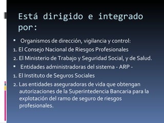 Está dirigido e integrado por: Organismos de dirección, vigilancia y control: 1. El Consejo Nacional de Riesgos Profesionales 2. El Ministerio de Trabajo y Seguridad Social, y de Salud. Entidades administradoras del sistema - ARP - 1. El Instituto de Seguros Sociales 2. Las entidades aseguradoras de vida que obtengan autorizaciones de la Superintedencia Bancaria para la explotación del ramo de seguro de riesgos profesionales. 