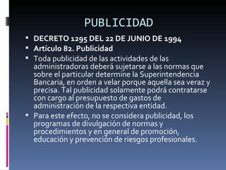 PUBLICIDAD DECRETO 1295 DEL 22 DE JUNIO DE 1994 Artículo 82. Publicidad Toda publicidad de las actividades de las administradoras deberá sujetarse a las normas que sobre el particular determine la Superintendencia Bancaria, en orden a velar porque aquella sea veraz y precisa. Tal publicidad solamente podrá contratarse con cargo al presupuesto de gastos de administración de la respectiva entidad. Para este efecto, no se considera publicidad, los programas de divulgación de normas y procedimientos y en general de promoción, educación y prevención de riesgos profesionales. 