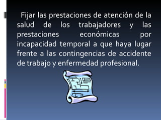 Fijar las prestaciones de atención de la salud de los trabajadores y las prestaciones económicas por incapacidad temporal a que haya lugar frente a las contingencias de accidente de trabajo y enfermedad profesional. 