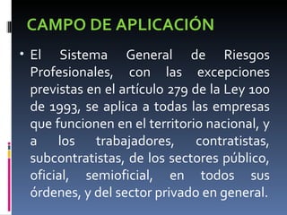 CAMPO DE APLICACIÓN El Sistema General de Riesgos Profesionales, con las excepciones previstas en el artículo 279 de la Ley 100 de 1993, se aplica a todas las empresas que funcionen en el territorio nacional, y a los trabajadores, contratistas, subcontratistas, de los sectores público, oficial, semioficial, en todos sus órdenes, y del sector privado en general. 