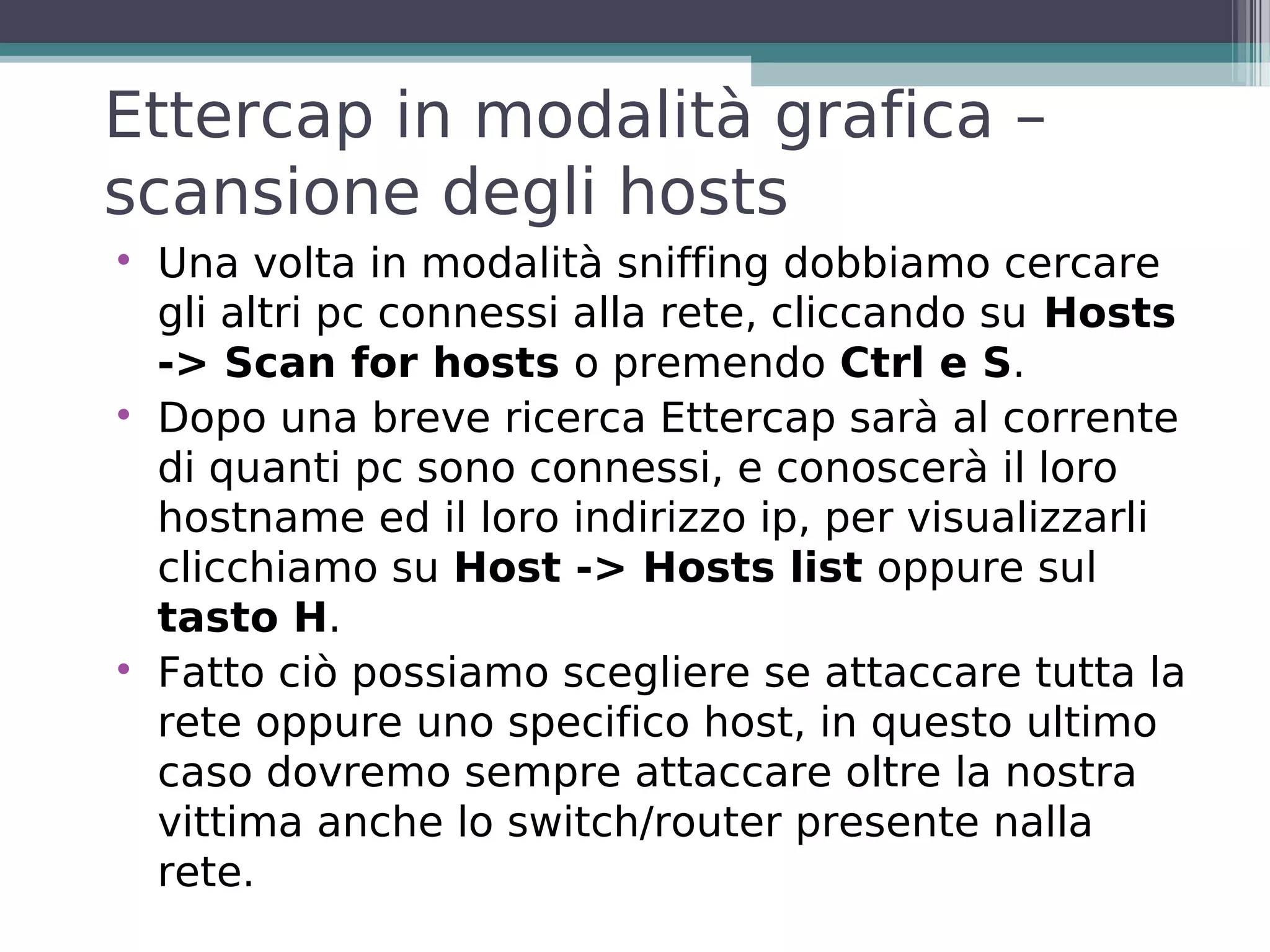 Ettercap in modalità grafica –
scansione degli hosts

    Una volta in modalità sniffing dobbiamo cercare
    gli altri pc connessi alla rete, cliccando su Hosts
    -> Scan for hosts o premendo Ctrl e S.

    Dopo una breve ricerca Ettercap sarà al corrente
    di quanti pc sono connessi, e conoscerà il loro
    hostname ed il loro indirizzo ip, per visualizzarli
    clicchiamo su Host -> Hosts list oppure sul
    tasto H.

    Fatto ciò possiamo scegliere se attaccare tutta la
    rete oppure uno specifico host, in questo ultimo
    caso dovremo sempre attaccare oltre la nostra
    vittima anche lo switch/router presente nalla
    rete.
 