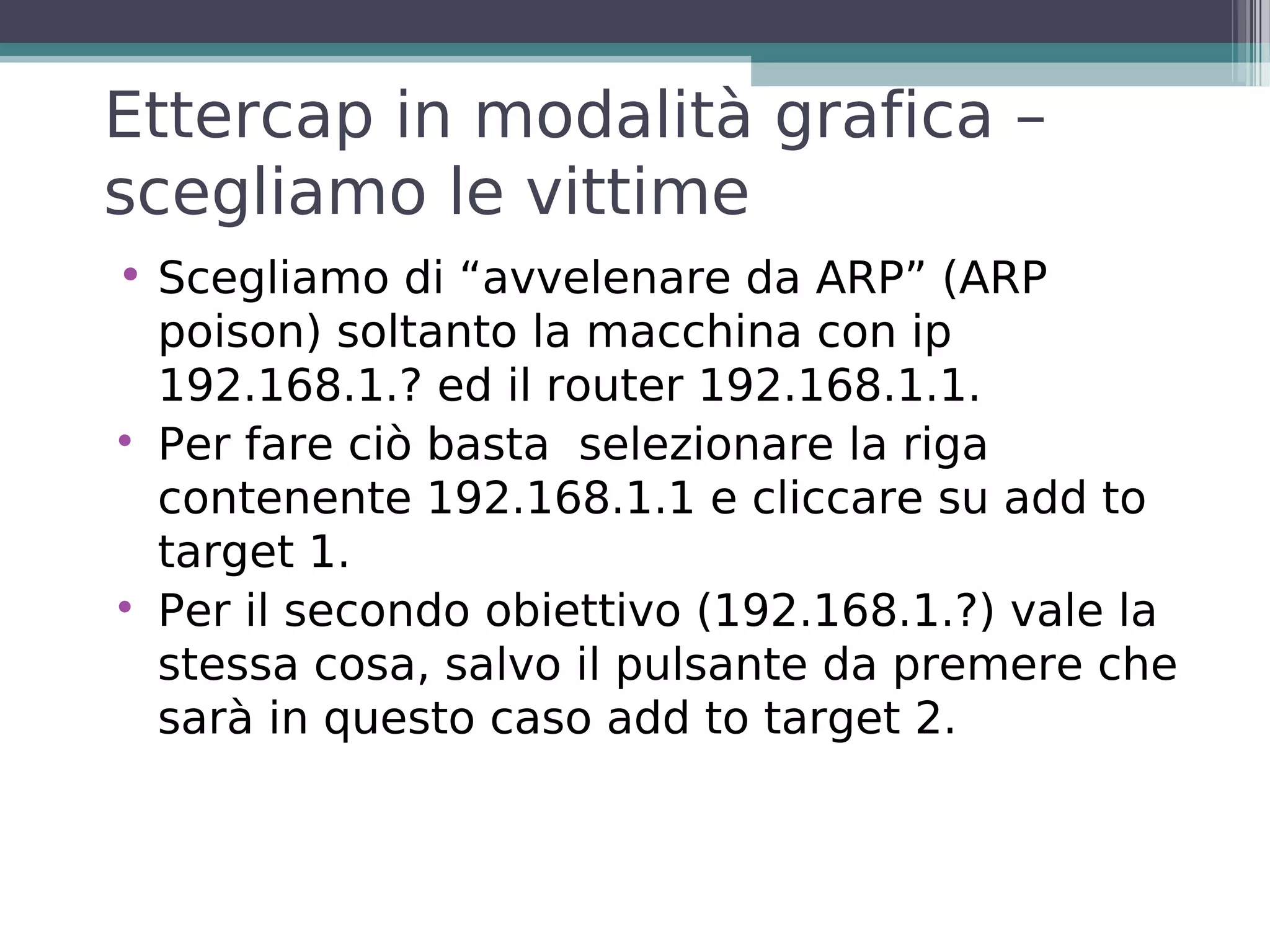 Ettercap in modalità grafica –
scegliamo le vittime
• Scegliamo di “avvelenare da ARP” (ARP
  poison) soltanto la macchina con ip
  192.168.1.? ed il router 192.168.1.1.

  Per fare ciò basta selezionare la riga
  contenente 192.168.1.1 e cliccare su add to
  target 1.

  Per il secondo obiettivo (192.168.1.?) vale la
  stessa cosa, salvo il pulsante da premere che
  sarà in questo caso add to target 2.
 