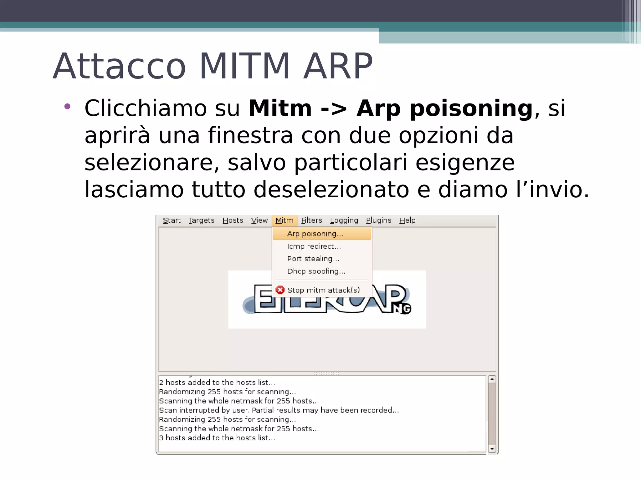 Attacco MITM ARP

    Clicchiamo su Mitm -> Arp poisoning, si
    aprirà una finestra con due opzioni da
    selezionare, salvo particolari esigenze
    lasciamo tutto deselezionato e diamo l’invio.
 