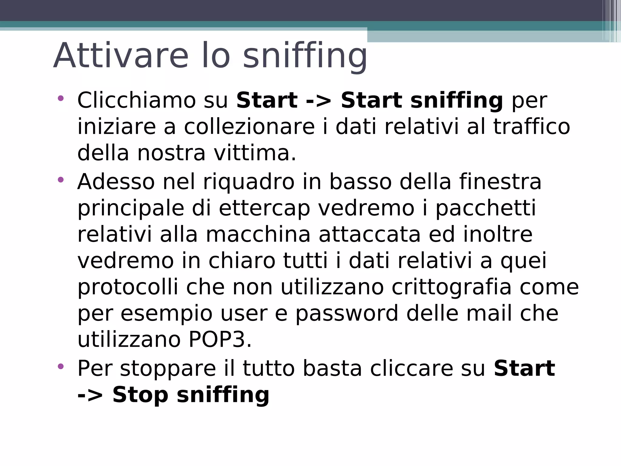 Attivare lo sniffing

    Clicchiamo su Start -> Start sniffing per
    iniziare a collezionare i dati relativi al traffico
    della nostra vittima.

    Adesso nel riquadro in basso della finestra
    principale di ettercap vedremo i pacchetti
    relativi alla macchina attaccata ed inoltre
    vedremo in chiaro tutti i dati relativi a quei
    protocolli che non utilizzano crittografia come
    per esempio user e password delle mail che
    utilizzano POP3.

    Per stoppare il tutto basta cliccare su Start
    -> Stop sniffing
 
