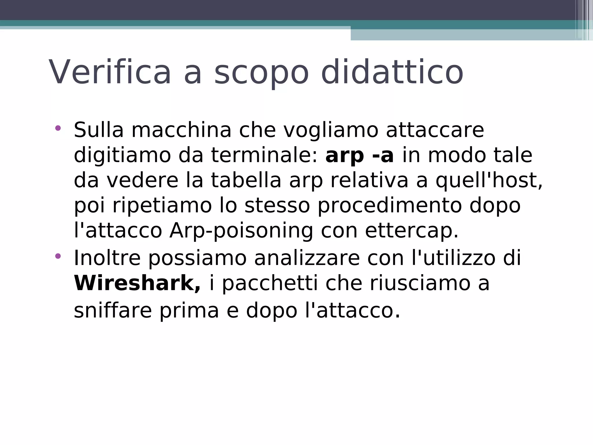 Verifica a scopo didattico

    Sulla macchina che vogliamo attaccare
    digitiamo da terminale: arp -a in modo tale
    da vedere la tabella arp relativa a quell'host,
    poi ripetiamo lo stesso procedimento dopo
    l'attacco Arp-poisoning con ettercap.

    Inoltre possiamo analizzare con l'utilizzo di
    Wireshark, i pacchetti che riusciamo a
    sniffare prima e dopo l'attacco.
 