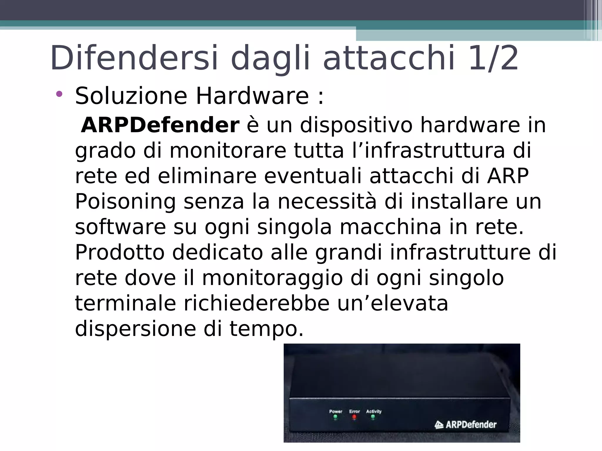 Difendersi dagli attacchi 1/2

    Soluzione Hardware :
     ARPDefender è un dispositivo hardware in
    grado di monitorare tutta l’infrastruttura di
    rete ed eliminare eventuali attacchi di ARP
    Poisoning senza la necessità di installare un
    software su ogni singola macchina in rete.
    Prodotto dedicato alle grandi infrastrutture di
    rete dove il monitoraggio di ogni singolo
    terminale richiederebbe un’elevata
    dispersione di tempo.
 