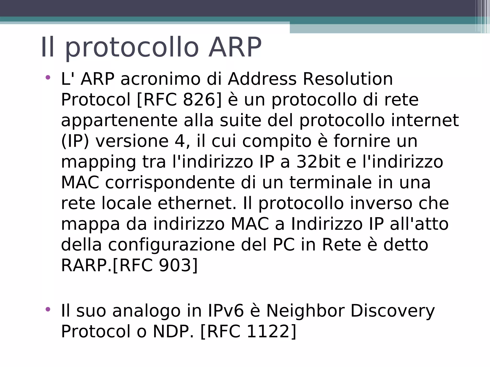 Il protocollo ARP

    L' ARP acronimo di Address Resolution
    Protocol [RFC 826] è un protocollo di rete
    appartenente alla suite del protocollo internet
    (IP) versione 4, il cui compito è fornire un
    mapping tra l'indirizzo IP a 32bit e l'indirizzo
    MAC corrispondente di un terminale in una
    rete locale ethernet. Il protocollo inverso che
    mappa da indirizzo MAC a Indirizzo IP all'atto
    della configurazione del PC in Rete è detto
    RARP.[RFC 903]


    Il suo analogo in IPv6 è Neighbor Discovery
    Protocol o NDP. [RFC 1122]
 