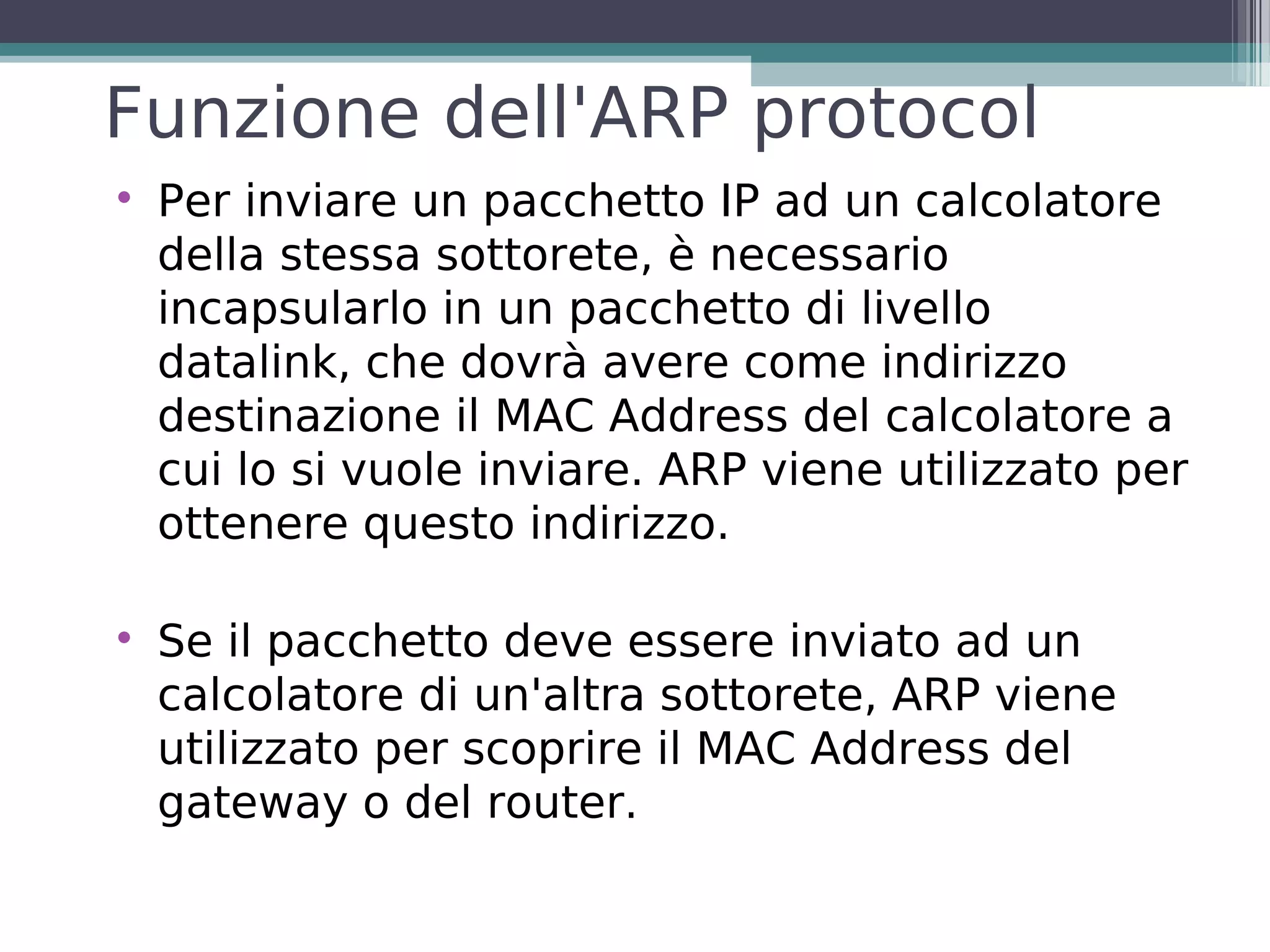 Funzione dell'ARP protocol

    Per inviare un pacchetto IP ad un calcolatore
    della stessa sottorete, è necessario
    incapsularlo in un pacchetto di livello
    datalink, che dovrà avere come indirizzo
    destinazione il MAC Address del calcolatore a
    cui lo si vuole inviare. ARP viene utilizzato per
    ottenere questo indirizzo.


    Se il pacchetto deve essere inviato ad un
    calcolatore di un'altra sottorete, ARP viene
    utilizzato per scoprire il MAC Address del
    gateway o del router.
 