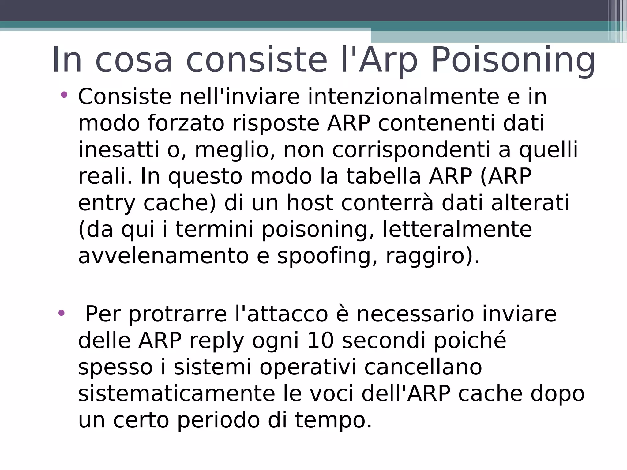 In cosa consiste l'Arp Poisoning
• Consiste nell'inviare intenzionalmente e in
  modo forzato risposte ARP contenenti dati
  inesatti o, meglio, non corrispondenti a quelli
  reali. In questo modo la tabella ARP (ARP
  entry cache) di un host conterrà dati alterati
  (da qui i termini poisoning, letteralmente
  avvelenamento e spoofing, raggiro).

• Per protrarre l'attacco è necessario inviare
  delle ARP reply ogni 10 secondi poiché
  spesso i sistemi operativi cancellano
  sistematicamente le voci dell'ARP cache dopo
  un certo periodo di tempo.
 