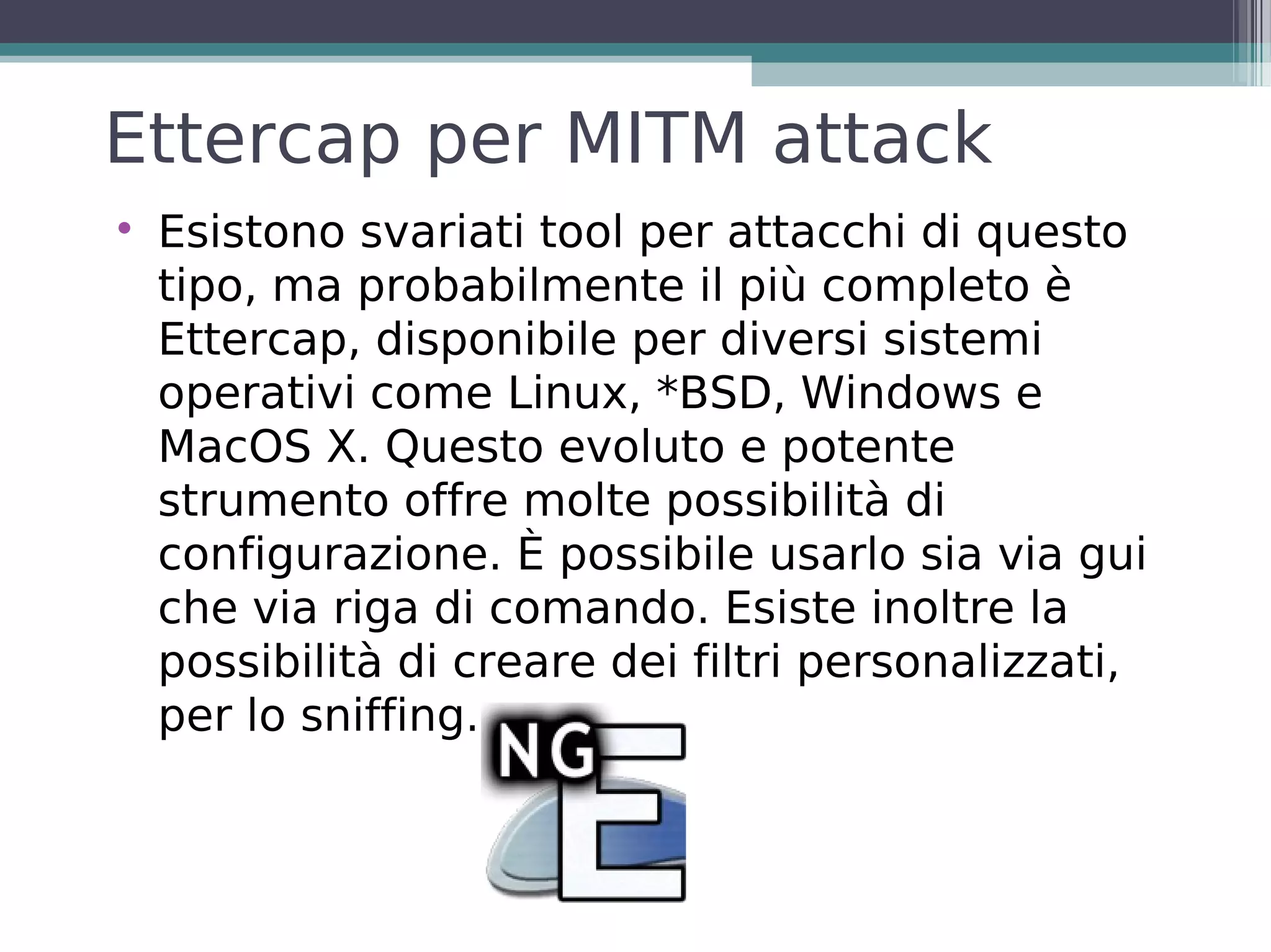 Ettercap per MITM attack

    Esistono svariati tool per attacchi di questo
    tipo, ma probabilmente il più completo è
    Ettercap, disponibile per diversi sistemi
    operativi come Linux, *BSD, Windows e
    MacOS X. Questo evoluto e potente
    strumento offre molte possibilità di
    configurazione. È possibile usarlo sia via gui
    che via riga di comando. Esiste inoltre la
    possibilità di creare dei filtri personalizzati,
    per lo sniffing.
 