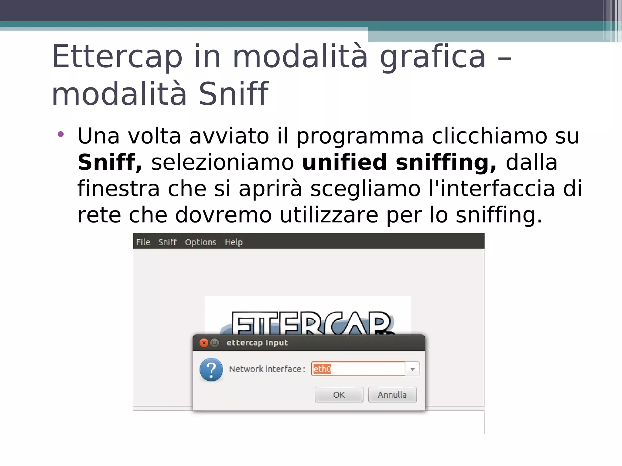 Ettercap in modalità grafica –
modalità Sniff

    Una volta avviato il programma clicchiamo su
    Sniff, selezioniamo unified sniffing, dalla
    finestra che si aprirà scegliamo l'interfaccia di
    rete che dovremo utilizzare per lo sniffing.
 