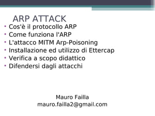 ARP ATTACK

    Cos'è il protocollo ARP

    Come funziona l'ARP

    L'attacco MITM Arp-Poisoning

    Installazione ed utilizzo di Ettercap

    Verifica a scopo didattico

    Difendersi dagli attacchi




                  Mauro Failla
             mauro.failla2@gmail.com
 