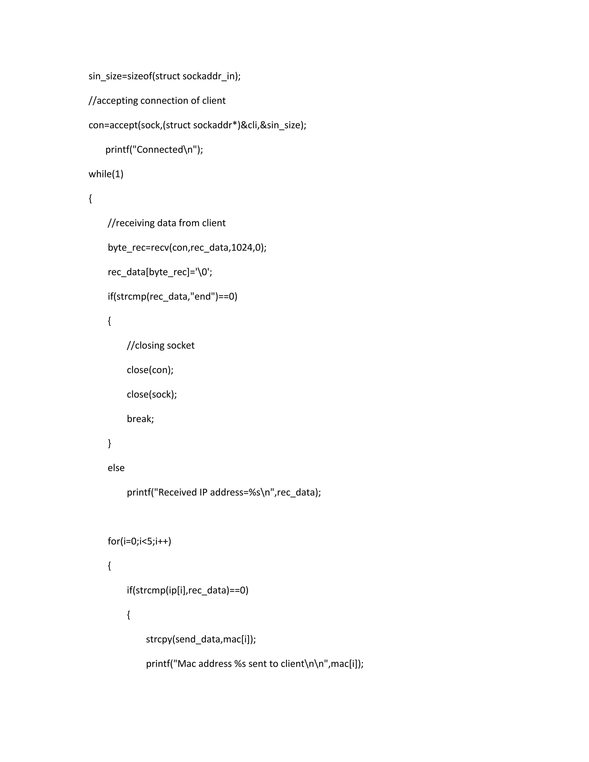 sin_size=sizeof(struct sockaddr_in);

//accepting connection of client

con=accept(sock,(struct sockaddr*)&cli,&sin_size);

    printf("Connectedn");

while(1)

{

    //receiving data from client

    byte_rec=recv(con,rec_data,1024,0);

    rec_data[byte_rec]='0';

    if(strcmp(rec_data,"end")==0)

    {

           //closing socket

           close(con);

           close(sock);

           break;

    }

    else

           printf("Received IP address=%sn",rec_data);



    for(i=0;i<5;i++)

    {

           if(strcmp(ip[i],rec_data)==0)

           {

               strcpy(send_data,mac[i]);

               printf("Mac address %s sent to clientnn",mac[i]);
 
