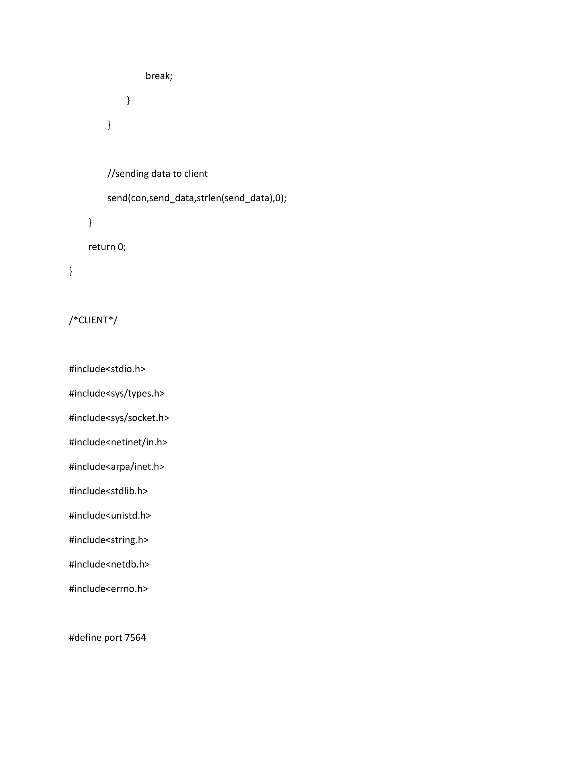 break;

                }

        }



        //sending data to client

        send(con,send_data,strlen(send_data),0);

    }

    return 0;

}



/*CLIENT*/



#include<stdio.h>

#include<sys/types.h>

#include<sys/socket.h>

#include<netinet/in.h>

#include<arpa/inet.h>

#include<stdlib.h>

#include<unistd.h>

#include<string.h>

#include<netdb.h>

#include<errno.h>



#define port 7564
 