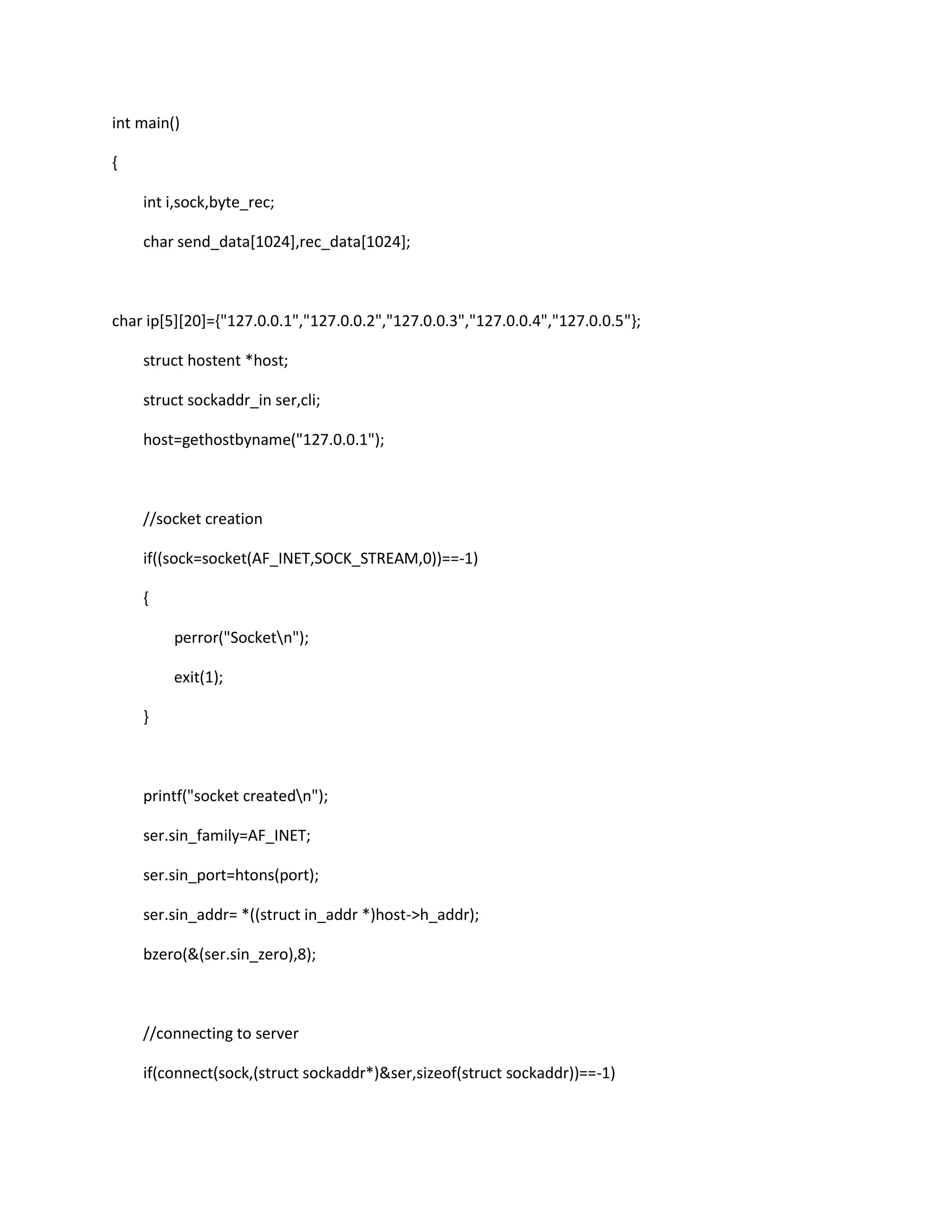 int main()

{

    int i,sock,byte_rec;

    char send_data[1024],rec_data[1024];



char ip[5][20]={"127.0.0.1","127.0.0.2","127.0.0.3","127.0.0.4","127.0.0.5"};

    struct hostent *host;

    struct sockaddr_in ser,cli;

    host=gethostbyname("127.0.0.1");



    //socket creation

    if((sock=socket(AF_INET,SOCK_STREAM,0))==-1)

    {

         perror("Socketn");

         exit(1);

    }



    printf("socket createdn");

    ser.sin_family=AF_INET;

    ser.sin_port=htons(port);

    ser.sin_addr= *((struct in_addr *)host->h_addr);

    bzero(&(ser.sin_zero),8);



    //connecting to server

    if(connect(sock,(struct sockaddr*)&ser,sizeof(struct sockaddr))==-1)
 