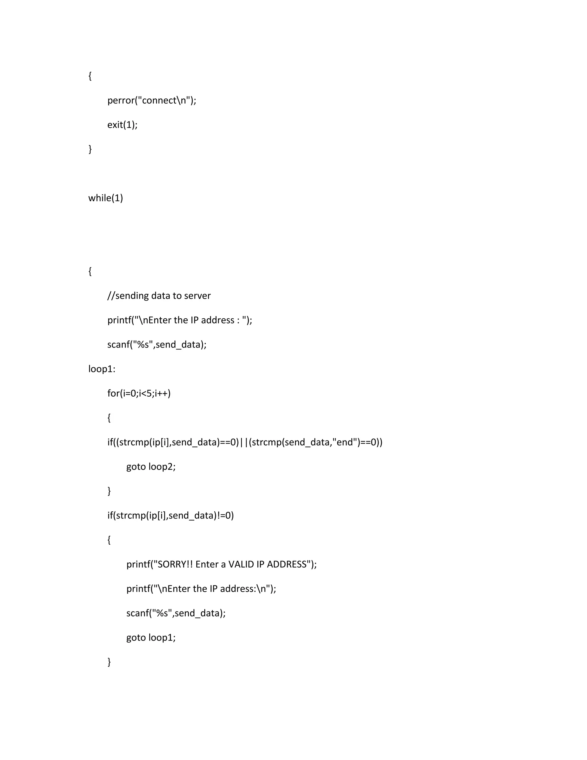 {

    perror("connectn");

    exit(1);

}



while(1)




{

    //sending data to server

    printf("nEnter the IP address : ");

    scanf("%s",send_data);

loop1:

    for(i=0;i<5;i++)

    {

    if((strcmp(ip[i],send_data)==0)||(strcmp(send_data,"end")==0))

           goto loop2;

    }

    if(strcmp(ip[i],send_data)!=0)

    {

           printf("SORRY!! Enter a VALID IP ADDRESS");

           printf("nEnter the IP address:n");

           scanf("%s",send_data);

           goto loop1;

    }
 